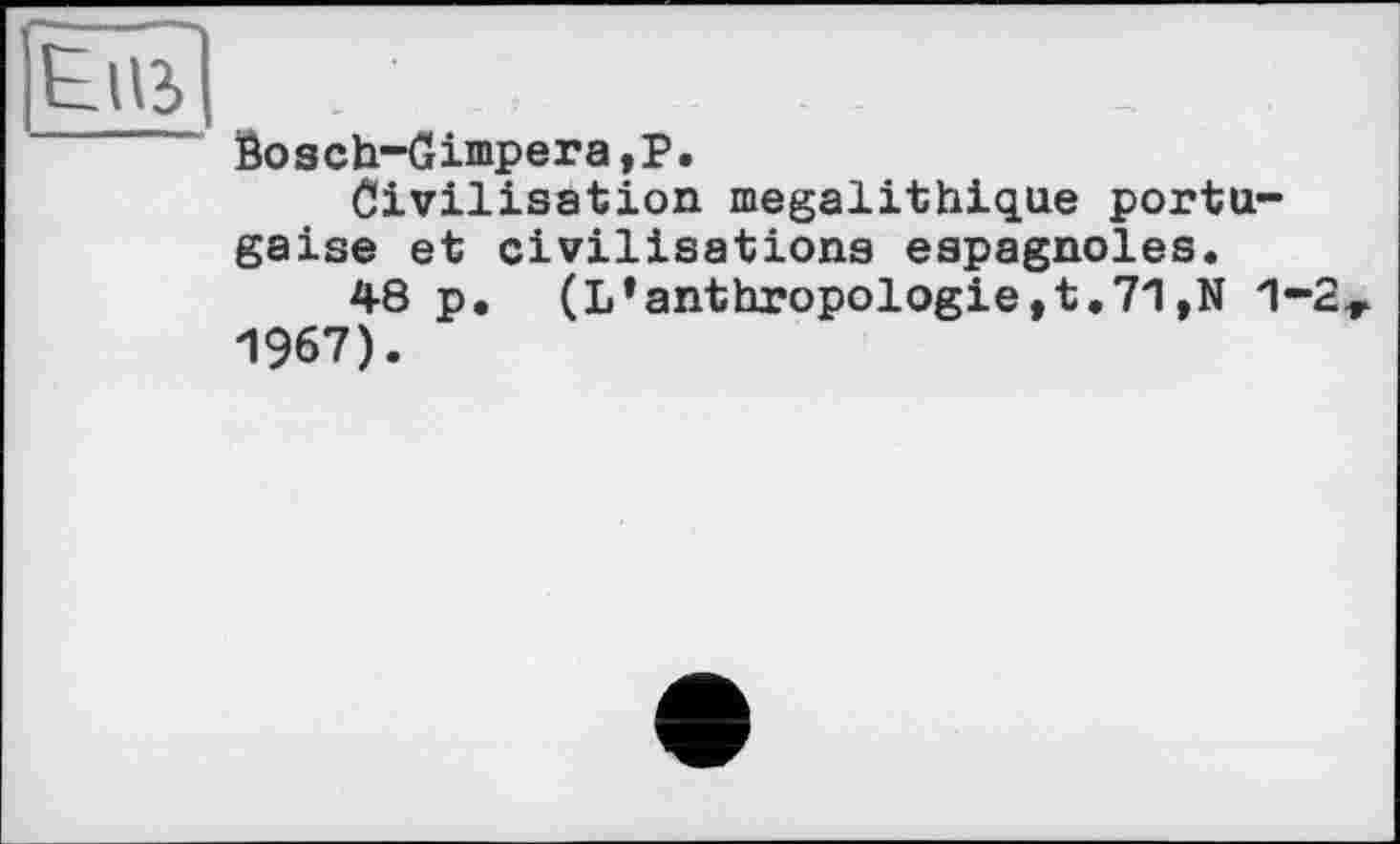 ﻿Eus
Bosch-Gimpera,P.
Civilisation mégalithique portugaise et civilisations espagnoles.
48 p• (L*anthropologie,t,71,N 1-2 1967).